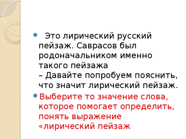    Это лирический русский пейзаж. Саврасов был родоначальником именно такого пейзажа  – Давайте попробуем пояснить, что значит лирический пейзаж. Выберите то значение слова, которое помогает определить, понять выражение «лирический пейзаж