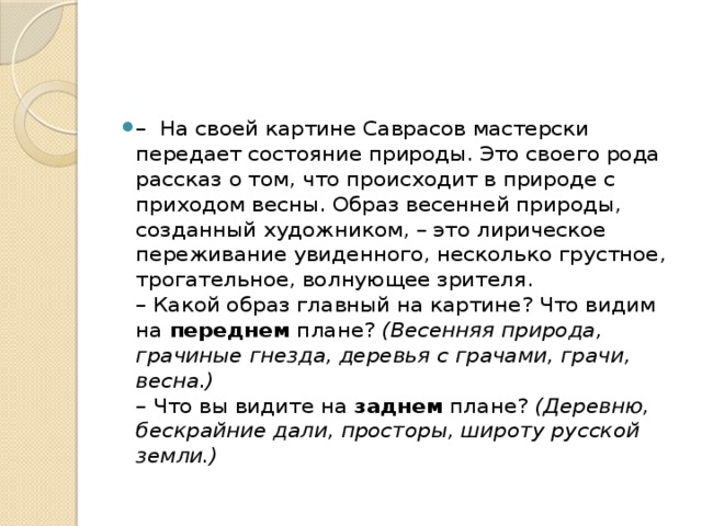 –   На своей картине Саврасов мастерски передает состояние природы. Это своего рода рассказ о том, что происходит в природе с приходом весны. Образ весенней природы, созданный художником, – это лирическое переживание увиденного, несколько грустное, трогательное, волнующее зрителя.  – Какой образ главный на картине? Что видим на  переднем  плане?  (Весенняя природа, грачиные гнезда, деревья с грачами, грачи, весна.)    – Что вы видите на  заднем  плане?  (Деревню, бескрайние дали, просторы, широту русской земли.)