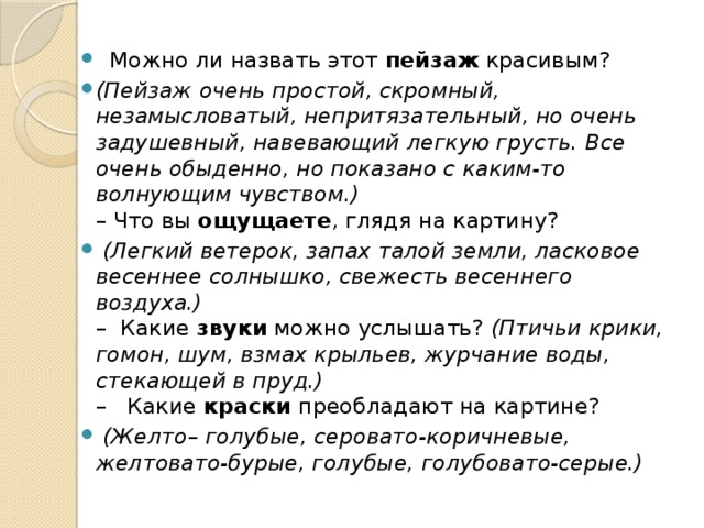    Можно ли назвать этот  пейзаж  красивым?  (Пейзаж очень простой, скромный, незамысловатый, непритязательный, но очень задушевный, навевающий легкую грусть. Все очень обыденно, но показано с каким-то волнующим чувством.)  – Что вы  ощущаете , глядя на картину?   (Легкий ветерок, запах талой земли, ласковое весеннее солнышко, свежесть весеннего воздуха.)  –  Какие  звуки  можно услышать?  (Птичьи крики, гомон, шум, взмах крыльев, журчание воды, стекающей в пруд.)  –   Какие  краски  преобладают на картине?   (Желто– голубые, серовато-коричневые, желтовато-бурые, голубые, голубовато-серые.)