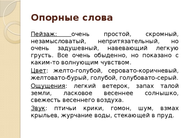 Опорные слова Пейзаж: очень простой, скромный, незамысловатый, непритязательный, но очень задушевный, навевающий легкую грусть. Все очень обыденно, но показано с каким-то волнующим чувством. Цвет : желто-голубой, серовато-коричневый, желтовато-бурый, голубой, голубовато-серый. Ощущения : легкий ветерок, запах талой земли, ласковое весеннее солнышко, свежесть весеннего воздуха. Звук : птичьи крики, гомон, шум, взмах крыльев, журчание воды, стекающей в пруд.