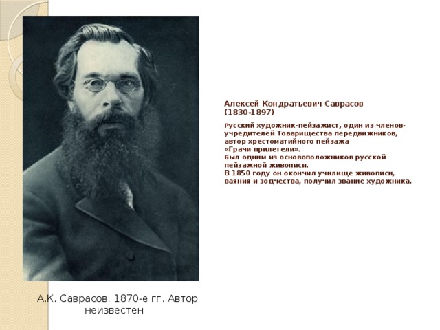 Алексей Кондратьевич Саврасов  (1830-1897)   Р усский художник-пейзажист, один из членов-учредителей Товарищества передвижников, автор хрестоматийного пейзажа  «Грачи прилетели».  Б ыл одним из основоположников русской пейзажной живописи.  В 1850 году он окон­чил училище живописи, ваяния и зодчества, получил звание художника.   А.К. Саврасов. 1870-е гг. Автор неизвестен