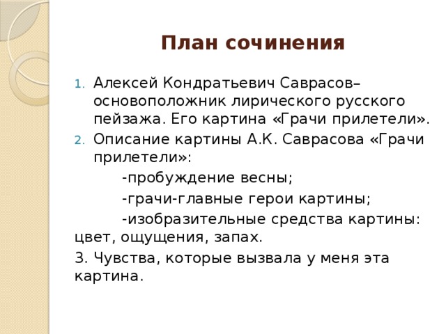 План сочинения Алексей Кондратьевич Саврасов– основоположник лирического русского пейзажа. Его картина «Грачи прилетели». Описание картины А.К. Саврасова «Грачи прилетели»:  -пробуждение весны;  -грачи-главные герои картины;  -изобразительные средства картины: цвет, ощущения, запах. 3. Чувства, которые вызвала у меня эта картина.