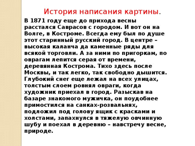   История написания картины . В 1871 году еще до прихода весны расстался Саврасов с городом. И вот он на Волге, в Костроме. Всегда ему был по душе этот старинный русский город. В центре – высокая каланча да каменные ряды для всякой торговли. А за ними по пригоркам, по оврагам лепится серая от времени, деревянная Кострома. Тихо здесь после Москвы, и так легко, так свободно дышится.  Глубокий снег еще лежал на всех улицах, толстым слоем ровнял овраги, когда художник приехал в город. Разыскав на базаре знакомого мужичка, он поудобнее примостился на санках-розвальнях, подложил под го­лову ящик с красками и холстами, запахнулся в тяже­лую овчинную шубу и поехал в деревню – навстречу весне, природе.