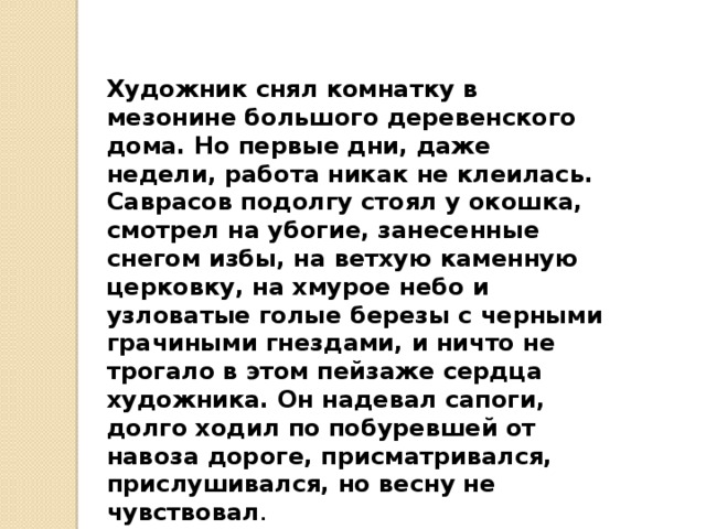 Художник снял комнатку в мезонине большого дере­венского дома. Но первые дни, даже недели, работа ни­как не клеилась. Саврасов подолгу стоял у окошка, смотрел на убогие, занесенные снегом избы, на ветхую каменную церковку, на хмурое небо и узловатые голые березы с черными грачиными гнездами, и ничто не тро­гало в этом пейзаже сердца художника. Он надевал са­поги, долго ходил по побуревшей от навоза дороге, при­сматривался, прислушивался, но весну не чувствовал .