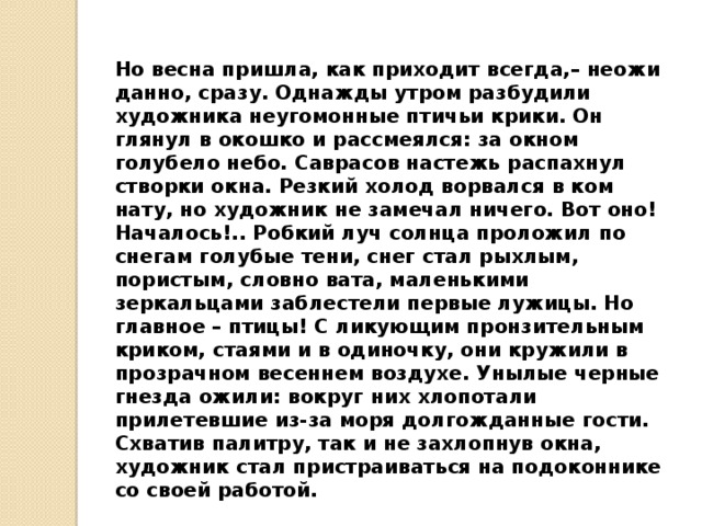 Но весна пришла, как приходит всегда,– неожи­данно, сразу. Однажды утром разбудили художника неугомонные птичьи крики. Он глянул в окошко и рас­смеялся: за окном голубело небо. Саврасов настежь распахнул створки окна. Резкий холод ворвался в ком­нату, но художник не замечал ничего. Вот оно! Нача­лось!.. Робкий луч солнца проложил по снегам голубые тени, снег стал рыхлым, пористым, словно вата, ма­ленькими зеркальцами заблестели первые лужицы. Но главное – птицы! С ликующим пронзительным кри­ком, стаями и в одиночку, они кружили в прозрачном весеннем воздухе. Унылые черные гнезда ожили: во­круг них хлопотали прилетевшие из-за моря долго­жданные гости. Схватив палитру, так и не захлопнув окна, худож­ник стал пристраиваться на подоконнике со своей рабо­той.