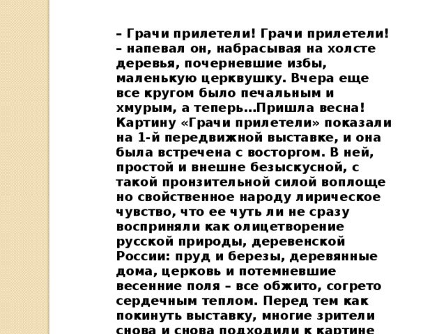 – Грачи прилетели! Грачи прилетели! – напевал он, набрасывая на холсте деревья, почерневшие избы, маленькую церквушку. Вчера еще все кругом было пе­чальным и хмурым, а теперь…Пришла весна!  Картину «Грачи прилетели» показали на 1-й пере­движной выставке, и она была встречена с восторгом. В ней, простой и внешне безыскусной, с такой пронзительной силой воплоще­но свойственное народу лирическое чувство, что ее чуть ли не сразу восприняли как олицетворение русской природы, деревенской России: пруд и березы, де­ревянные дома, церковь и потемневшие весенние по­ля – все обжито, согрето сердечным теплом. Перед тем как покинуть выставку, многие зрители снова и снова подходили к картине Саврасова. От нее словно веяло пробуждением природы.