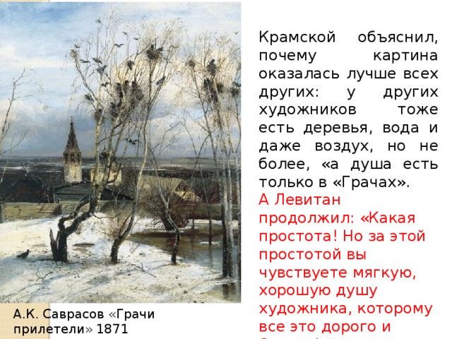 Крамской объяснил, почему картина оказалась лучше всех других: у других художников тоже есть деревья, вода и даже воздух, но не более, «а душа есть только в «Грачах». А Левитан продолжил: «Какая простота! Но за этой простотой вы чувствуете мягкую, хорошую душу художника, которому все это дорого и близко!» А.К. Саврасов «Грачи прилетели» 1871