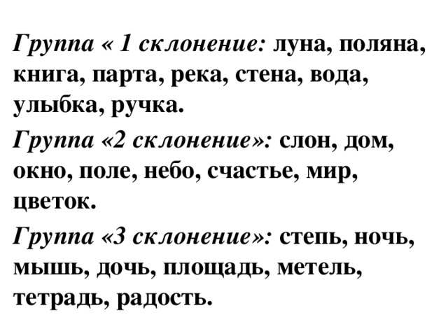 Группа « 1 склонение: луна, поляна, книга, парта, река, стена, вода, улыбка, ручка. Группа «2 склонение»: слон, дом, окно, поле, небо, счастье, мир, цветок. Группа «3 склонение»: степь, ночь, мышь, дочь, площадь, метель, тетрадь, радость.