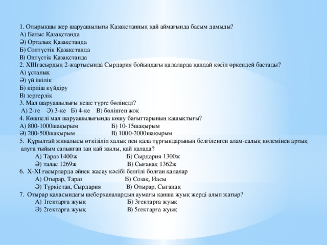 1. Отырықшы жер шаруашылығы Қазақстанның қай аймағында басым дамыды? А) Батыс Қазақстанда Ә) Орталық Қазақстанда Б) Солтүстік Қазақстанда В) Оңтүстік Қазақстанда 2. XIIIғасырдың 2-жартысында Сырдария бойындағы қалаларда қандай кәсіп өркендей бастады? А) ұсталық Ә) үй ішілік Б) кірпіш күйдіру В) зергерлік 3. Мал шаруашылығы неше түрге бөлінеді?  А) 2-ге Ә) 3-ке Б) 4-ке В) бөлінген жоқ 4. Көшпелі мал шаруашылығында көшу бағыттарының қашықтығы? А) 800-1000шақырым Б) 10-15шақырым Ә) 200-500шақырым В) 1000-2000шақырым 5. Құрылтай жиналысы өткізіліп халық пен қала тұрғындарының белгіленген алам-салық көлемінен артық  алуға тыйым салынған заң қай жылы, қай қалада?  А) Тараз 1400ж Б) Сырдария 1300ж  Ә) талас 1269ж В) Сығанақ 1362ж 6. X-XI ғасырларда әйнек жасау кәсібі белгілі болған қалалар  А) Отырар, Тараз Б) Созақ, Иасы  Ә) Түркістан, Сырдария В) Отырар, Сығанақ 7. Отырар қаласындағы шеберханалардың аумағы қанша жуық жерді алып жатыр?  А) 1гектарға жуық Б) 3гектарға жуық  Ә) 2гектарға жуық В) 5гектарға жуық