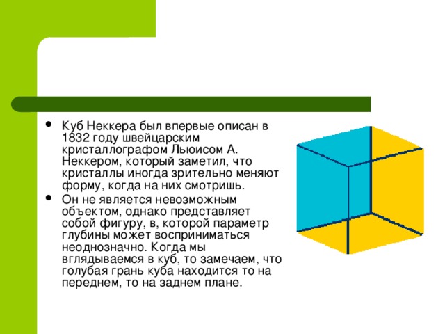 Куб Неккера был впервые описан в 1832 году швейцарским кристаллографом Льюисом А. Неккером, который заметил, что кристаллы иногда зрительно меняют форму, когда на них смотришь. Он не является невозможным объектом, однако представляет собой фигуру, в, которой параметр глубины может восприниматься неоднозначно. Когда мы вглядываемся в куб, то замечаем, что голубая грань куба находится то на переднем, то на заднем плане.