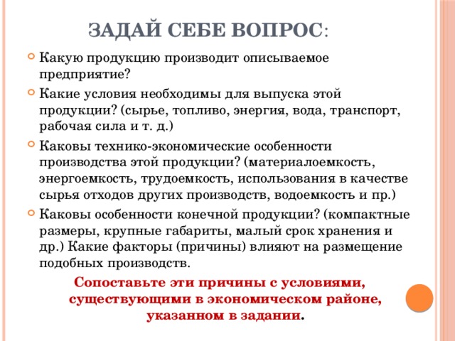 Задай себе вопрос : Какую продукцию производит описываемое предприятие? Какие условия необходимы для выпуска этой продукции? (сырье, топливо, энергия, вода, транспорт, рабочая сила и т. д.) Каковы технико-экономические особенности производства этой продукции? (материалоемкость, энергоемкость, трудоемкость, использования в качестве сырья отходов других производств, водоемкость и пр.) Каковы особенности конечной продукции? (компактные размеры, крупные габариты, малый срок хранения и др.) Какие факторы (причины) влияют на размещение подобных производств. Сопоставьте эти причины с условиями, существующими в экономическом районе, указанном в задании .