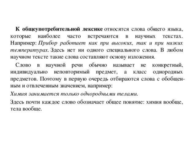 К общеупотребительной лексике  относятся слова об­щего языка, которые наиболее часто встречаются в научных текстах. Например:  Прибор работает как при высоких, так и при низких температурах.  Здесь нет ни одного специального слова. В любом научном тексте такие слова составляют основу изложения.  Слово в научной речи обычно называет не конк­ретный, индивидуально неповторимый предмет, а класс однородных предметов. По­этому в первую очередь отбираются слова с обобщен­ным и отвлеченным значением, например: Химия занимается только однородными телами. Здесь почти каждое слово обозначает общее поня­тие: химия вообще, тела вообще.