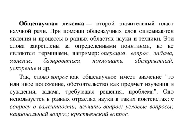 Общенаучная лексика  — второй значительный пласт научной речи. При помощи общенаучных слов описываются яв­ления и процессы в разных областях науки и техни­ки. Эти слова закреплены за определенными поняти­ями, но не являются терминами, например:  опера­ция, вопрос, задача, явление, базироваться, поглощать, абстрактный, ускорение  и др.  Так, слово  вопрос  как общенаучное имеет значе­ние 