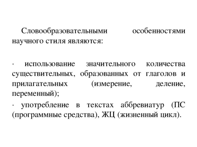 Словообразовательными особенностями научного стиля являются: · использование значительного количества существительных, образованных от глаголов и прилагательных (измерение, деление, переменный); · употребление в текстах аббревиатур (ПС (программные средства), ЖЦ (жизненный цикл).