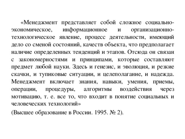 «Менеджмент представляет собой сложное социально-экономическое, информационное и организационно-технологическое явление, процесс деятельности, имеющий дело со сменой состояний, качеств объекта, что предполагает наличие определенных тенденций и этапов. Отсюда он связан с закономерностями и принципами, которые составляют предмет любой науки. Здесь и генезис, и эволюция, и резкие скачки, и тупиковые ситуации, и целеполагание, и надежда. Менеджмент включает знания, навыки, умения, приемы, операции, процедуры, алгоритмы воздействия через мотивацию, т. е. все то, что входит в понятие социальных и человеческих технологий»  (Высшее образование в России. 1995. № 2).