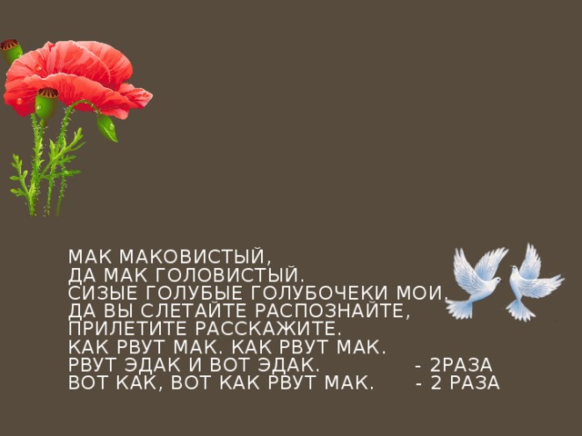 Мак маковистый,  Да мак головистый.  Сизые голубые голубочеки мои.  Да вы слетайте распознайте,  Прилетите расскажите.  Как рвут мак. Как рвут мак.  Рвут эдак и вот эдак. - 2раза  Вот как, вот как рвут мак. - 2 раза