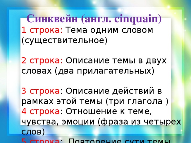 Синквейн (англ. cinquain) 1 строка: Тема одним словом (существительное) 2 строка: Описание темы в двух словах (два прилагательных) 3 строка : Описание действий в рамках этой темы (три глагола ) 4 строка : Отношение к теме, чувства, эмоции (фраза из четырех слов) 5 строка : Повторение сути темы одним словом (синоним темы).