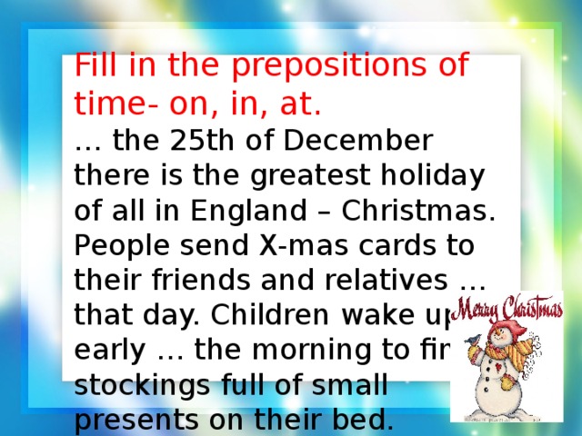 Fill in the prepositions of time- on, in, at. …  the 25th of December there is the greatest holiday of all in England – Christmas. People send X-mas cards to their friends and relatives … that day. Children wake up early … the morning to find stockings full of small presents on their bed.