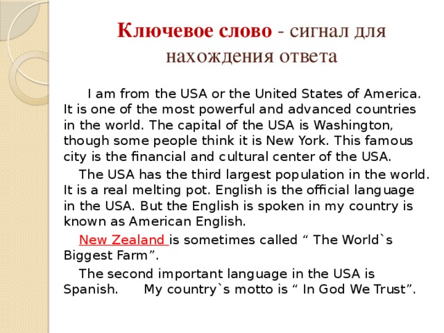 Ключевое слово - сигнал для нахождения ответа  I am from the USA or the United States of America. It is one of the most powerful and advanced countries in the world. The capital of the USA is Washington, though some people think it is New York. This famous city is the financial and cultural center of the USA.  The USA has the third largest population in the world. It is a real melting pot. English is the official language in the USA. But the English is spoken in my country is known as American English.  New Zealand is sometimes called “ The World`s Biggest Farm”.  The second important language in the USA is Spanish. My country`s motto is “ In God We Trust”.