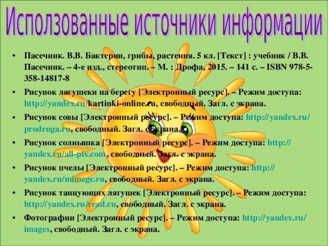 Пасечник. В.В. Бактерии, грибы, растения. 5 кл. [ Текст ] : учебник / В.В. Пасечник. – 4-е изд., стереотип. – М. : Дрофа, 2015. – 141 с. – ISBN 978-5-358-14817-8 Рисунок лягушеки на берегу [ Электронный ресурс ] . – Режим доступа: http:// yandex.ru / kartinki-online.ru, свободный. Загл. с экрана. Рисунок совы [ Электронный ресурс ] . – Режим доступа: http:// yandex.ru / prodruga.ru , свободный. Загл. с экрана. Рисунок солнышка [ Электронный ресурс ] . – Режим доступа: http:// yandex.ru / all-pix.com , свободный. Загл. с экрана. Рисунок пчелы [ Электронный ресурс ] . – Режим доступа: http:// yandex.ru / mimege.ru , свободный. Загл. с экрана. Рисунок танцующих лягушек [ Электронный ресурс ] . – Режим доступа: http:// yandex.ru / read.ru , свободный. Загл. с экрана. Фотографии [ Электронный ресурс ] . – Режим доступа: http:// yandex.ru / images , свободный. Загл. с экрана.