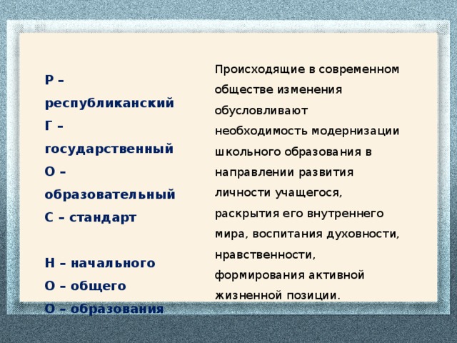 Происходящие в современном обществе изменения обусловливают необходимость модернизации школьного образования в направлении развития личности учащегося, раскрытия его внутреннего мира, воспитания духовности, нравственности, формирования активной жизненной позиции.  Р – республиканский Г – государственный О – образовательный С – стандарт  Н – начального О – общего О – образования