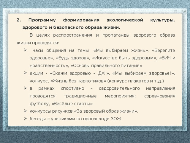 2. Программу формирования экологической культуры, здорового и безопасного образа жизни. В целях распространения и пропаганды здорового образа жизни проводятся:  часы общения на темы: «Мы выбираем жизнь», «Берегите здоровье», «Будь здоров», «Искусство быть здоровым», «ВИЧ и нравственность», «Основы правильного питания» акции - «Скажи здоровью – ДА!», «Мы выбираем здоровье!», конкурс, «Жизнь без наркотиков» (конкурс плакатов и т.д.) в рамках спортивно – оздоровительного направления проводятся традиционные мероприятия: соревнования футболу, «Весёлые старты» конкурсы рисунков «За здоровый образ жизни». беседы с учениками по пропаганде ЗОЖ