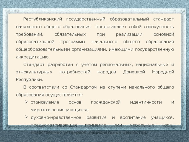 Республиканский государственный образовательный стандарт начального общего образования представляет собой совокупность требований, обязательных при реализации основной образовательной программы начального общего образования общеобразовательными организациями, имеющими государственную аккредитацию. Стандарт разработан с учётом региональных, национальных и этнокультурных потребностей народов Донецкой Народной Республики. В соответствии со Стандартом на ступени начального общего образования осуществляется: