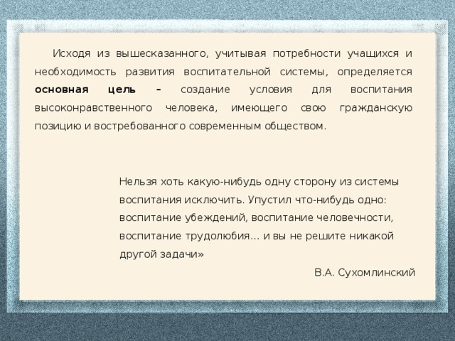 Исходя из вышесказанного, учитывая потребности учащихся и необходимость развития воспитательной системы, определяется основная цель – создание условия для воспитания высоконравственного человека, имеющего свою гражданскую позицию и востребованного современным обществом. Нельзя хоть какую-нибудь одну сторону из системы воспитания исключить. Упустил что-нибудь одно: воспитание убеждений, воспитание человечности, воспитание трудолюбия… и вы не решите никакой другой задачи» В.А. Сухомлинский