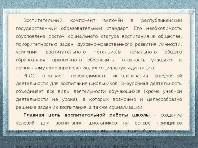 Воспитательный компонент включён в республиканский государственный образовательный стандарт. Его необходимость обусловлена ростом социального статуса воспитания в обществе, приоритетностью задач  духовно-нравственного развития личности, усиления воспитательного потенциала начального общего образования, призванного обеспечить готовность учащихся к жизненному самоопределению, их социальную адаптацию. РГОС отмечает необходимость использования внеурочной деятельности для воспитания школьников. Внеурочная деятельность объединяет все виды деятельности обучающихся (кроме учебной деятельности на уроке), в которых возможно и целесообразно решение задач их воспитания, а также социализации. Главная цель воспитательной работы школы – создание условий для воспитания школьников на основе принципов гражданственности и патриотизма как важнейших духовно-нравственных и социальных ценностей, формирование значимых морально-психологических качеств и установок готовности