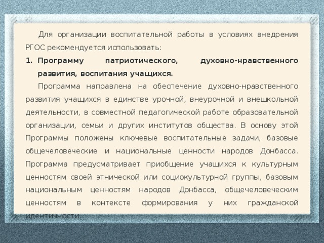 Для организации воспитательной работы в условиях внедрения РГОС рекомендуется использовать: Программу патриотического, духовно-нравственного развития, воспитания учащихся. Программа направлена на обеспечение духовно-нравственного развития учащихся в единстве урочной, внеурочной и внешкольной деятельности, в совместной педагогической работе образовательной организации, семьи и других институтов общества. В основу этой Программы положены ключевые воспитательные задачи, базовые общечеловеческие и национальные ценности народов Донбасса. Программа предусматривает приобщение учащихся к культурным ценностям своей этнической или социокультурной группы, базовым национальным ценностям народов Донбасса, общечеловеческим ценностям в контексте формирования у них гражданской идентичности.