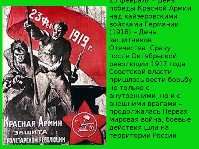 23 февраля – День победы Красной Армии над кайзеровскими войсками Германии (1918) – День защитников Отечества. Сразу после Октябрьской революции 1917 года Советской власти пришлось вести борьбу не только с внутренними, но и с внешними врагами – продолжалась Первая мировая война, боевые действия шли на территории России.