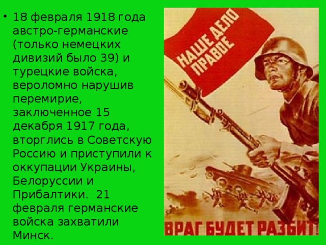 18 февраля 1918 года австро-германские (только немецких дивизий было 39) и турецкие войска, вероломно нарушив перемирие, заключенное 15 декабря 1917 года, вторглись в Советскую Россию и приступили к оккупации Украины, Белоруссии и Прибалтики. 21 февраля германские войска захватили Минск.