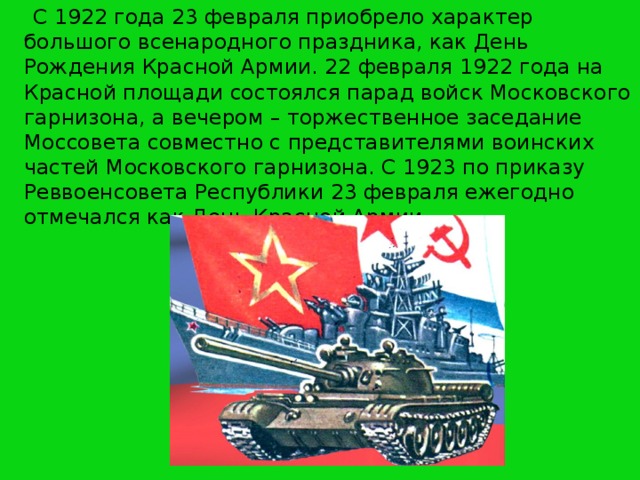 С 1922 года 23 февраля приобрело характер большого всенародного праздника, как День Рождения Красной Армии. 22 февраля 1922 года на Красной площади состоялся парад войск Московского гарнизона, а вечером – торжественное заседание Моссовета совместно с представителями воинских частей Московского гарнизона. С 1923 по приказу Реввоенсовета Республики 23 февраля ежегодно отмечался как День Красной Армии.