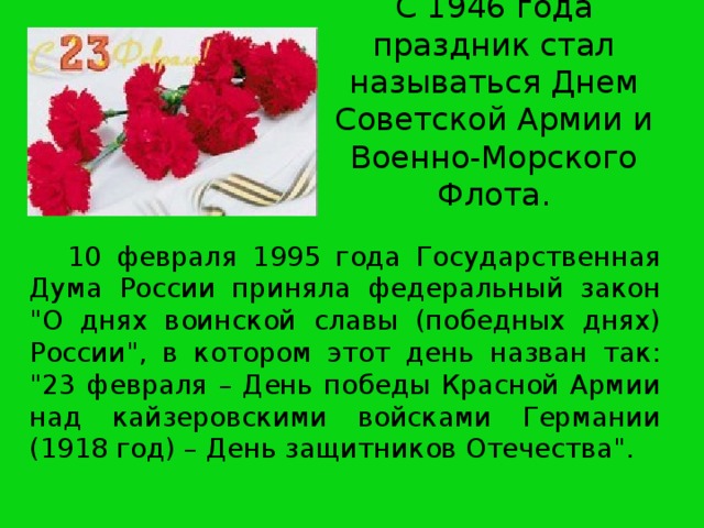 С 1946 года праздник стал называться Днем Советской Армии и Военно-Морского Флота.    10 февраля 1995 года Государственная Дума России приняла федеральный закон 