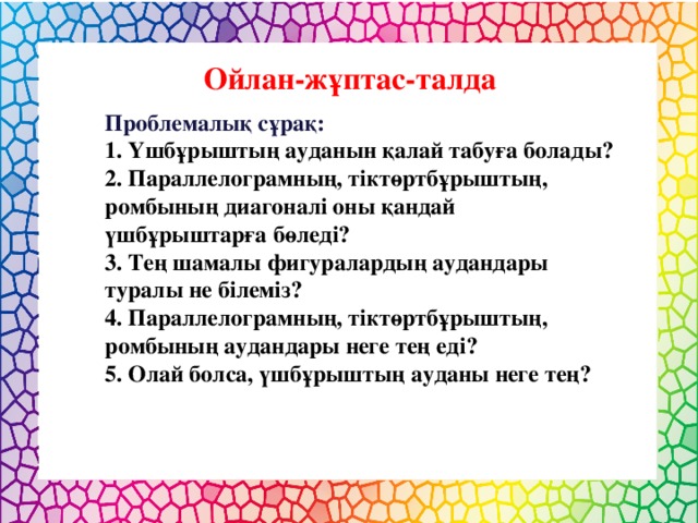 Ойлан-жұптас-талда Проблемалық сұрақ: 1. Үшбұрыштың ауданын қалай табуға болады? 2. Параллелограмның, тіктөртбұрыштың, ромбының диагоналі оны қандай үшбұрыштарға бөледі? 3. Тең шамалы фигуралардың аудандары туралы не білеміз? 4. Параллелограмның, тіктөртбұрыштың, ромбының аудандары неге тең еді? 5. Олай болса, үшбұрыштың ауданы неге тең?