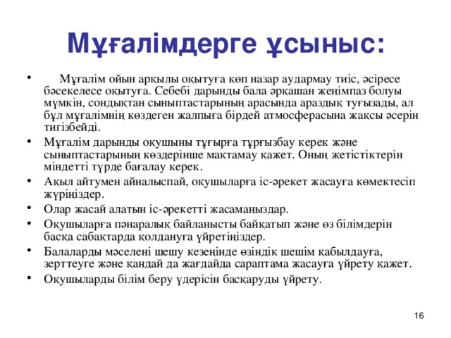 Мұғалімдерге ұсыныс:  Мұғалім ойын арқылы оқытуға көп назар аудармау тиіс, әсіресе бәсекелесе оқытуға. Себебі дарынды бала әрқашан жеңімпаз болуы мүмкін, сондықтан сыныптастарының арасында араздық туғызады, ал бұл мұғалімнің көздеген жалпыға бірдей атмосферасына жақсы әсерін тигізбейді. Мұғалім дарынды оқушыны тұғырға тұрғызбау керек және сыныптастарының көздерінше мақтамау қажет. Оның жетістіктерін міндетті түрде бағалау керек.  Ақыл айтумен айналыспай, оқушыларға іс-әрекет жасауға көмектесіп жүріңіздер. Олар жасай алатын іс-әрекетті жасамаңыздар. Оқушыларға пәнаралық байланысты байқатып және өз білімдерін басқа сабақтарда қолдануға үйретіңіздер. Балаларды мәселені шешу кезеңінде өзіндік шешім қабылдауға, зерттеуге және қандай да жағдайда сараптама жасауға үйрету қажет. Оқушыларды білім беру үдерісін басқаруды үйрету.