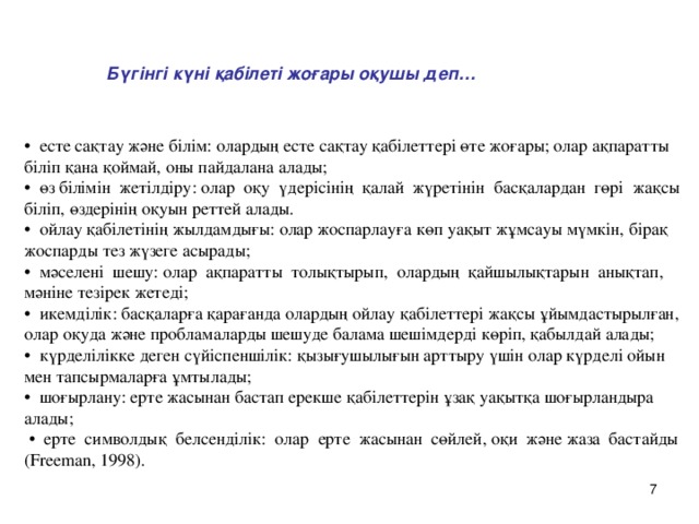 Бүгінгі күні қабілеті жоғары оқушы деп… • есте сақтау және білім: олардың есте сақтау қабілеттері өте жоғары; олар ақпаратты біліп қана қоймай, оны пайдалана алады; • өз білімін жетілдіру: олар оқу үдерісінің қалай жүретінін басқалардан гөрі жақсы біліп, өздерінің оқуын реттей алады. • ойлау қабілетінің жылдамдығы: олар жоспарлауға көп уақыт жұмсауы мүмкін, бірақ жоспарды тез жүзеге асырады; • мәселені шешу: олар ақпаратты толықтырып, олардың қайшылықтарын анықтап, мәніне тезірек жетеді; • икемділік: басқаларға қарағанда олардың ойлау қабілеттері жақсы ұйымдастырылған, олар оқуда және пробламаларды шешуде балама шешімдерді көріп, қабылдай алады; • күрделілікке деген сүйіспеншілік: қызығушылығын арттыру үшін олар күрделі ойын мен тапсырмаларға ұмтылады; • шоғырлану: ерте жасынан бастап ерекше қабілеттерін ұзақ уақытқа шоғырландыра алады; • ерте символдық белсенділік: олар ерте жасынан сөйлей, оқи және жаза бастайды ( Freeman, 1998).