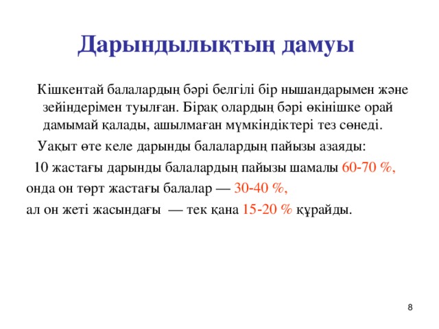 Дарындылықтың дамуы  Кішкентай балалардың бәрі белгілі бір нышандарымен және зейіндерімен туылған. Бірақ олардың бәрі өкінішке орай дамымай қалады, ашылмаған мүмкіндіктері тез сөнеді.  Уақыт өте келе дарынды балалардың пайызы азаяды:  10 жастағы дарынды балалардың пайызы шамалы 60‑70 %,  онда он төрт жастағы балалар — 30‑40 %,  ал он жеті жасындағы — тек қана 15‑20 % құрайды.