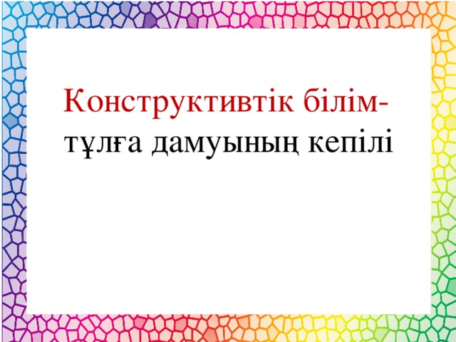 Конструктивтік білім- тұлға дамуының кепілі