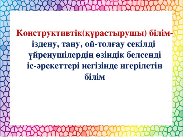 Конструктивтік(құрастырушы) білім- іздену, тану, ой-толғау секілді үйренушілердің өзіндік белсенді  іс-әрекеттері негізінде игерілетін білім