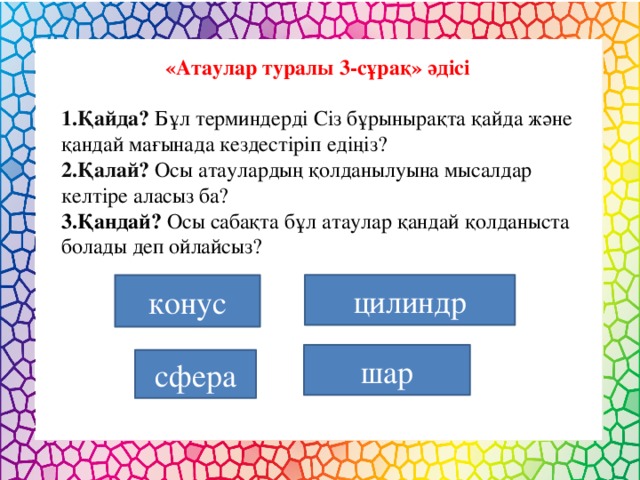 «Атаулар туралы 3-сұрақ» әдісі  1.Қайда? Бұл терминдерді Сіз бұрынырақта қайда және қандай мағынада кездестіріп едіңіз? 2.Қалай? Осы атаулардың қолданылуына мысалдар келтіре аласыз ба? 3.Қандай? Осы сабақта бұл атаулар қандай қолданыста болады деп ойлайсыз? конус цилиндр шар сфера