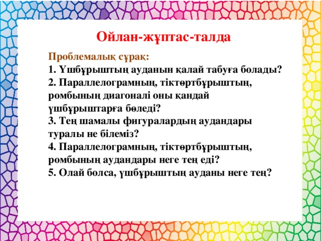 Ойлан-жұптас-талда Проблемалық сұрақ: 1. Үшбұрыштың ауданын қалай табуға болады? 2. Параллелограмның, тіктөртбұрыштың, ромбының диагоналі оны қандай үшбұрыштарға бөледі? 3. Тең шамалы фигуралардың аудандары туралы не білеміз? 4. Параллелограмның, тіктөртбұрыштың, ромбының аудандары неге тең еді? 5. Олай болса, үшбұрыштың ауданы неге тең?