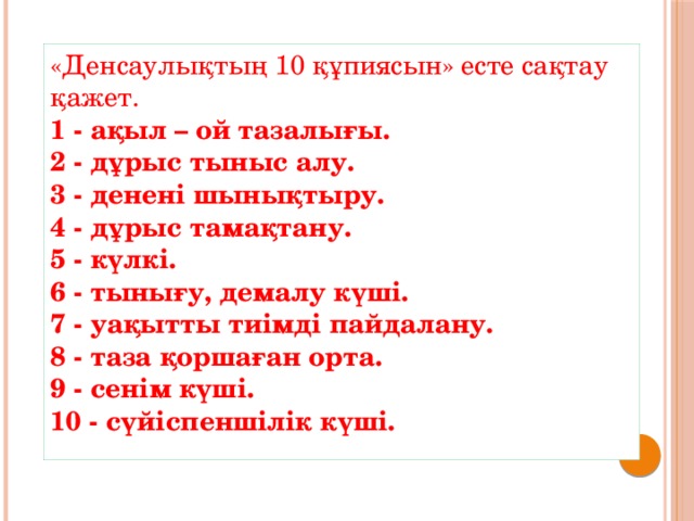 «Денсаулықтың 10 құпиясын» есте сақтау қажет.  1 - ақыл – ой тазалығы.  2 - дұрыс тыныс алу.  3 - денені шынықтыру.  4 - дұрыс тамақтану.  5 - күлкі.  6 - тынығу, демалу күші.  7 - уақытты тиімді пайдалану.  8 - таза қоршаған орта.  9 - сенім күші.  10 - сүйіспеншілік күші.