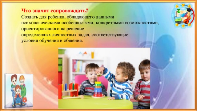 Что значит сопровождать?  Создать для ребенка, обладающего данными  психологическими особенностями, конкретными возможностями, ориентированного на решение  определенных личностных задач, соответствующие  условия обучения и общения.