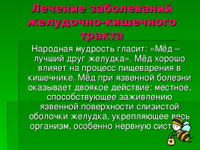 Лечение заболеваний желудочно-кишечного тракта Народная мудрость гласит: «Мёд – лучший друг желудка». Мёд хорошо влияет на процесс пищеварения в кишечнике. Мёд при язвенной болезни оказывает двоякое действие: местное, способствующее заживлению язвенной поверхности слизистой оболочки желудка, укрепляющее весь организм, особенно нервную систему .