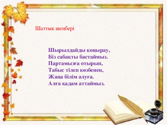 Шаттық шеңбері Шырылдайды қоңырау, Біз сабақты бастаймыз. Партамызға отырып, Табыс тілеп көзбенен, Жаңа білім алуға. Алға қадам аттаймыз.