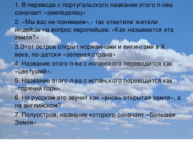 1. В переводе с португальского название этого п-ова означает «земледелец» 2. «Мы вас не понимаем»,- так ответили жители индейцы на вопрос европейцев: «Как называется эта земля?» 3.Этот остров открыт норманнами и викингами в X веке, по-датски «зеленая страна» 4. Название этого п-ва с испанского переводится как «цветущий». 5. Название этого п-ва с испанского переводится как «горячий горн» 6. На русском это звучит как «вновь открытая земля», а на английском? 7. Полуостров, название которого означает «Большая Земля»