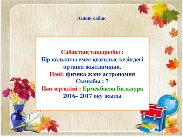 Ашық сабақ Сабақтың тақырыбы : Бір қалыпты емес қозғалыс кезіндегі орташа жылдамдық. Пәні: физика және астрономия Сыныбы : 7 Пән мұғалімі : Ермекбаева Бальнура 2016– 2017 оқу жылы