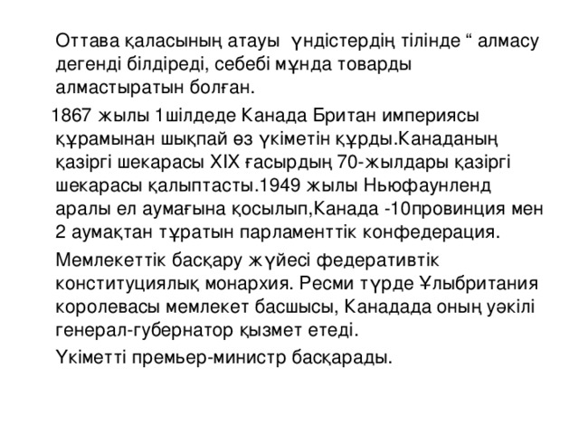 Оттава қаласының атауы үндістердің тілінде “ алмасу дегенді білдіреді, себебі мұнда товарды алмастыратын болған.  1867 жылы 1шілдеде Канада Британ империясы құрамынан шықпай өз үкіметін құрды.Канаданың қазіргі шекарасы ХІХ ғасырдың 70-жылдары қазіргі шекарасы қалыптасты.1949 жылы Ньюфаунленд аралы ел аумағына қосылып,Канада -10провинция мен 2 аумақтан тұратын парламенттік конфедерация.  Мемлекеттік басқару жүйесі федеративтік конституциялық монархия. Ресми түрде Ұлыбритания королевасы мемлекет басшысы, Канадада оның уәкілі генерал-губернатор қызмет етеді.  Үкіметті премьер-министр басқарады.