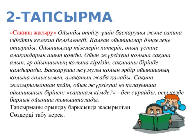 2-тапсырма «Сақина жасыру » Ойынды өткізу үшін басқарушы және сақина іздейтін кезекші белгіленеді. Қалған ойыншылар дөңгелене отырады. Ойыншылар тізелерін көтеріп, оның үстіне алақандарын ашып қояды. Ойын жүргізуші қолына сақина алып, әр ойыншының қолына кіргізіп, сақинаны бірінде қалдырады. Басқарушы жұмулы қолын әрбір ойыншының қолына салысымен, алақанын жаба қалады. Сақина жасырылғаннан кейін, ойын жүргізуші өз қалауынша ойыншының бірінен: «сақинам кімде?» - деп сұрайды, осы кезде барлық ойыншы тынышталады.  Тапсырманы орындау барысында жасырылған Сөздерді табу керек.